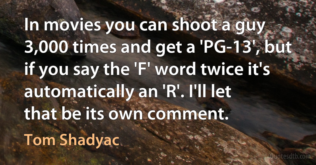 In movies you can shoot a guy 3,000 times and get a 'PG-13', but if you say the 'F' word twice it's automatically an 'R'. I'll let that be its own comment. (Tom Shadyac)