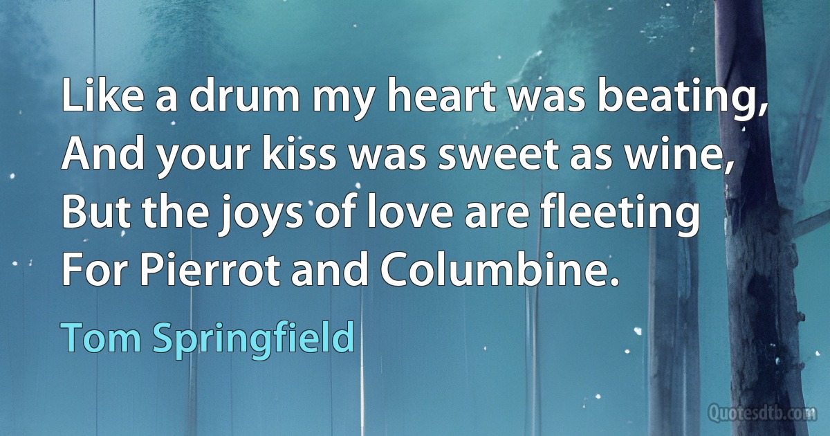 Like a drum my heart was beating,
And your kiss was sweet as wine,
But the joys of love are fleeting
For Pierrot and Columbine. (Tom Springfield)