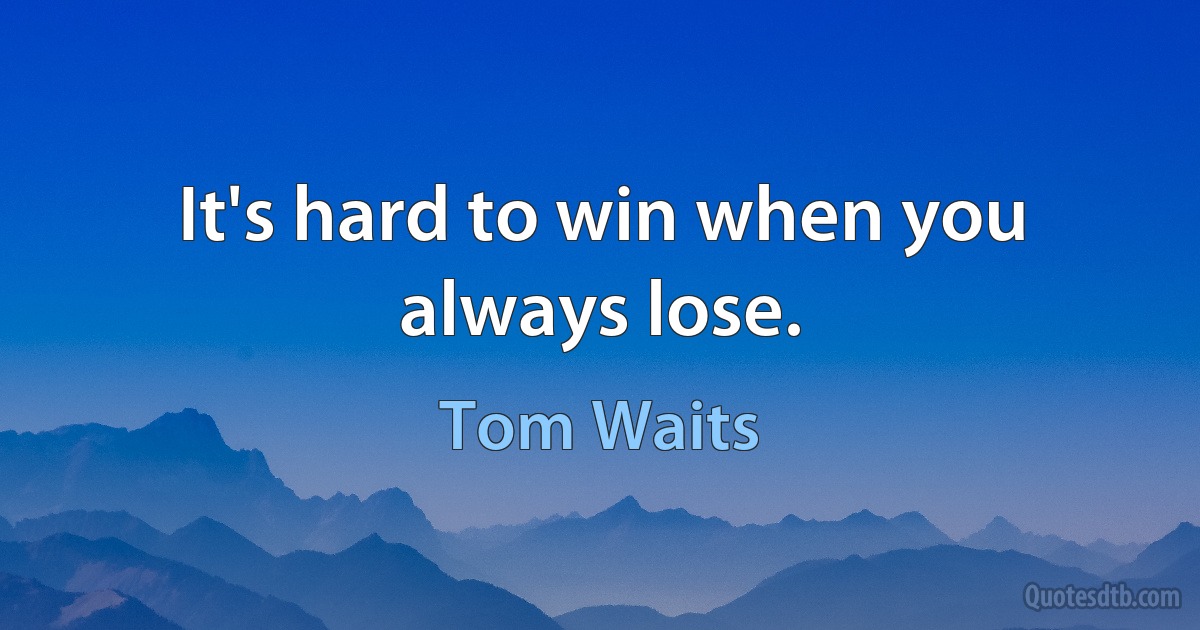 It's hard to win when you always lose. (Tom Waits)