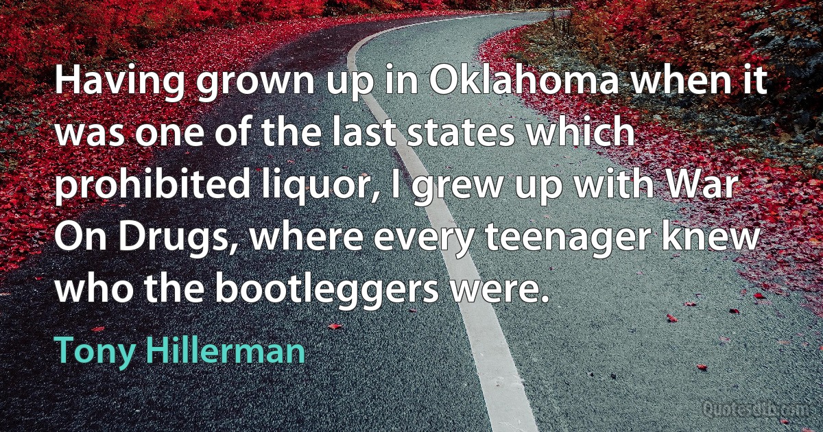 Having grown up in Oklahoma when it was one of the last states which prohibited liquor, I grew up with War On Drugs, where every teenager knew who the bootleggers were. (Tony Hillerman)