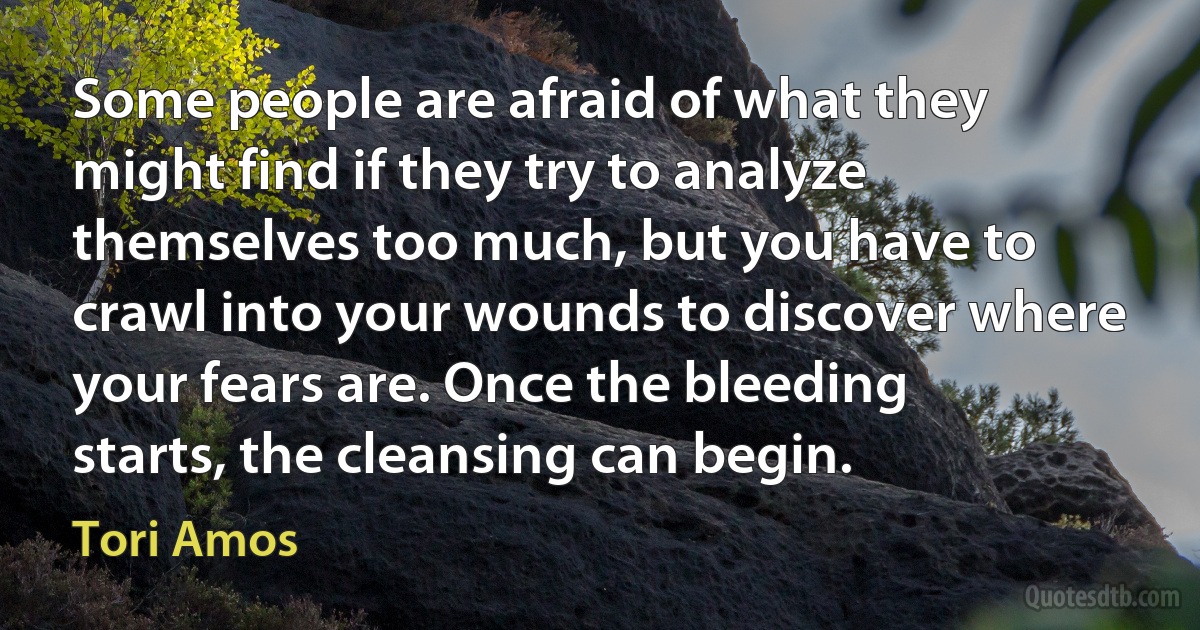 Some people are afraid of what they might find if they try to analyze themselves too much, but you have to crawl into your wounds to discover where your fears are. Once the bleeding starts, the cleansing can begin. (Tori Amos)