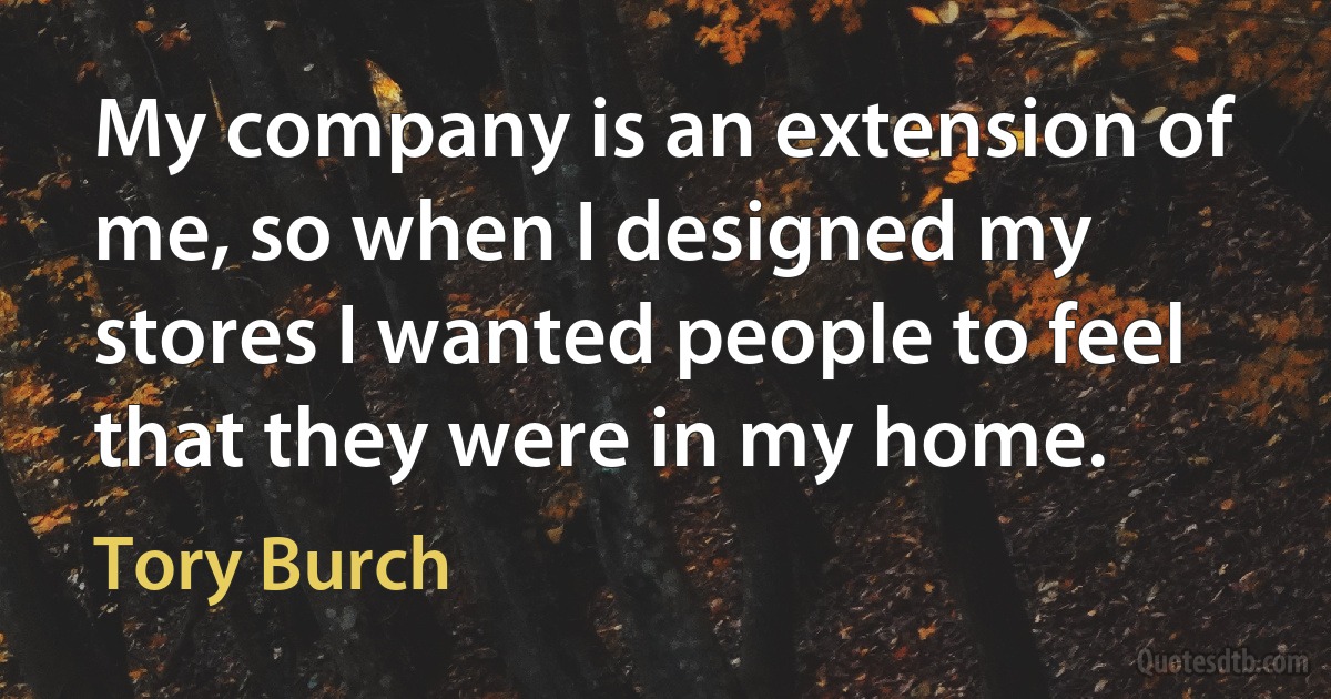 My company is an extension of me, so when I designed my stores I wanted people to feel that they were in my home. (Tory Burch)