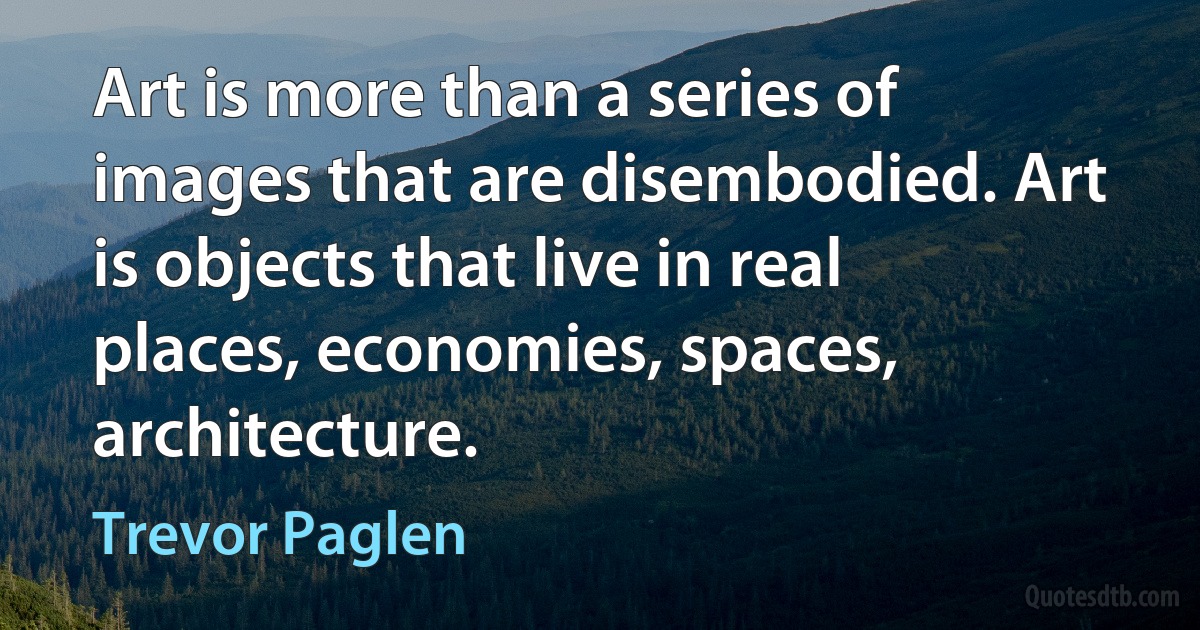 Art is more than a series of images that are disembodied. Art is objects that live in real places, economies, spaces, architecture. (Trevor Paglen)