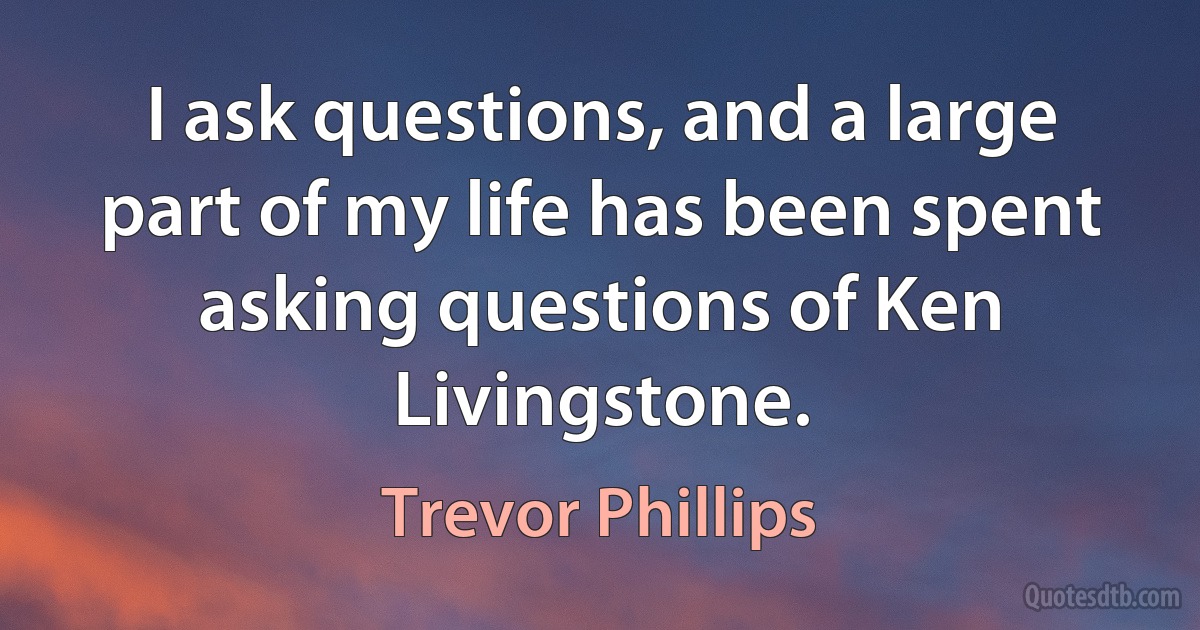 I ask questions, and a large part of my life has been spent asking questions of Ken Livingstone. (Trevor Phillips)