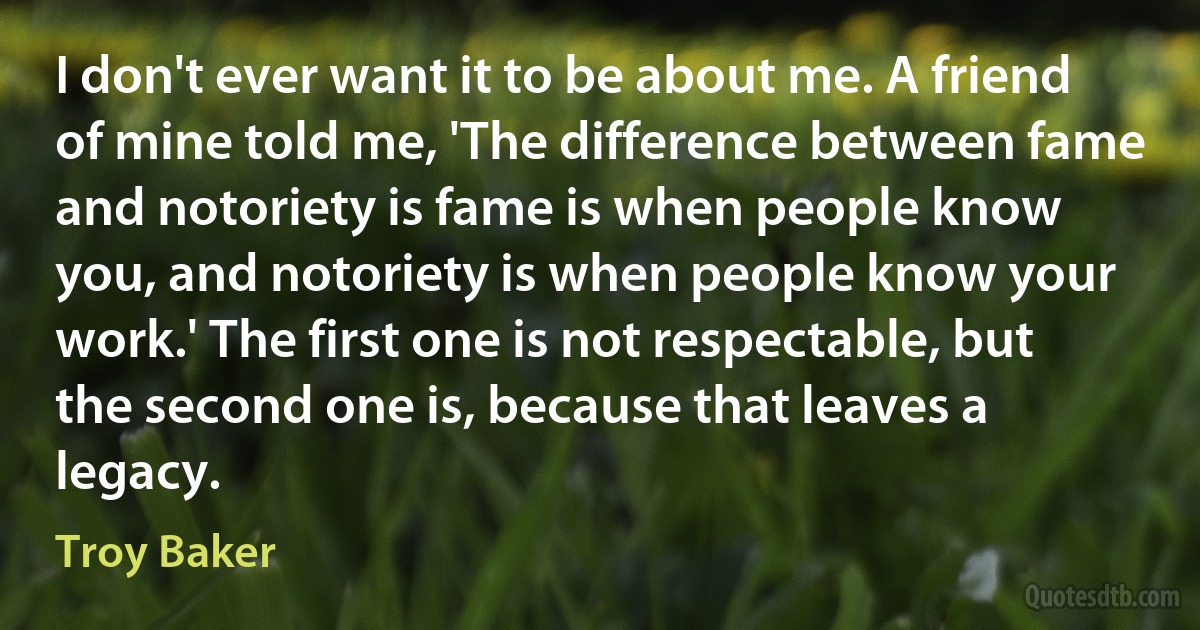 I don't ever want it to be about me. A friend of mine told me, 'The difference between fame and notoriety is fame is when people know you, and notoriety is when people know your work.' The first one is not respectable, but the second one is, because that leaves a legacy. (Troy Baker)