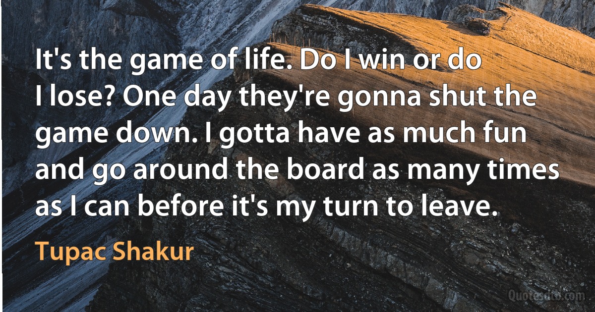 It's the game of life. Do I win or do I lose? One day they're gonna shut the game down. I gotta have as much fun and go around the board as many times as I can before it's my turn to leave. (Tupac Shakur)