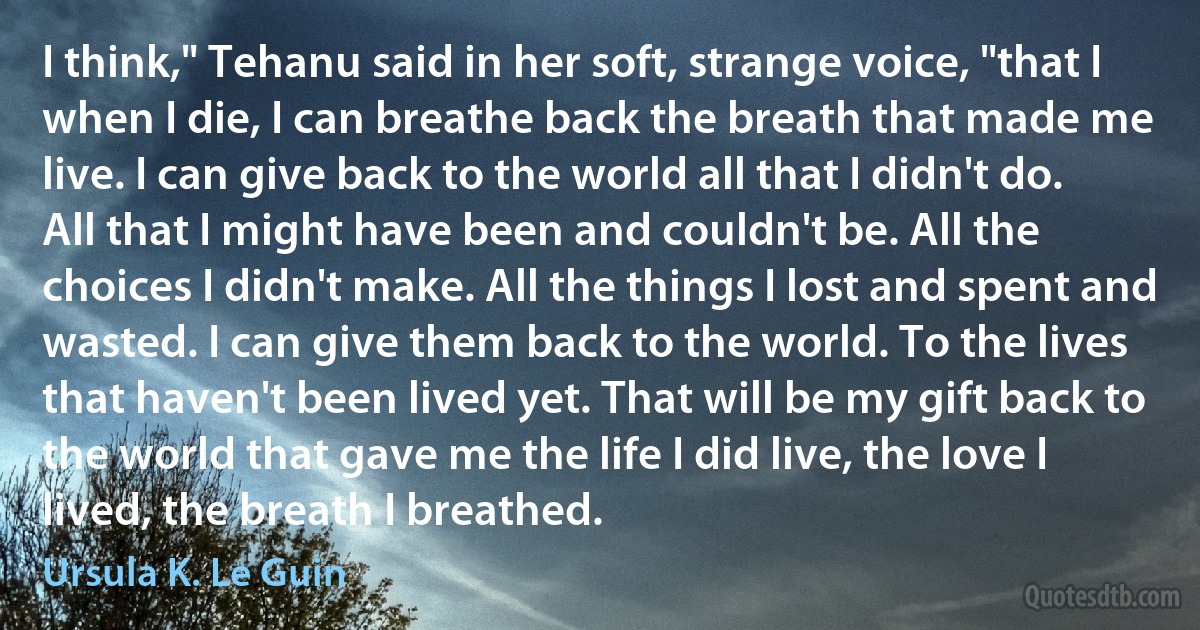 I think," Tehanu said in her soft, strange voice, "that I when I die, I can breathe back the breath that made me live. I can give back to the world all that I didn't do. All that I might have been and couldn't be. All the choices I didn't make. All the things I lost and spent and wasted. I can give them back to the world. To the lives that haven't been lived yet. That will be my gift back to the world that gave me the life I did live, the love I lived, the breath I breathed. (Ursula K. Le Guin)