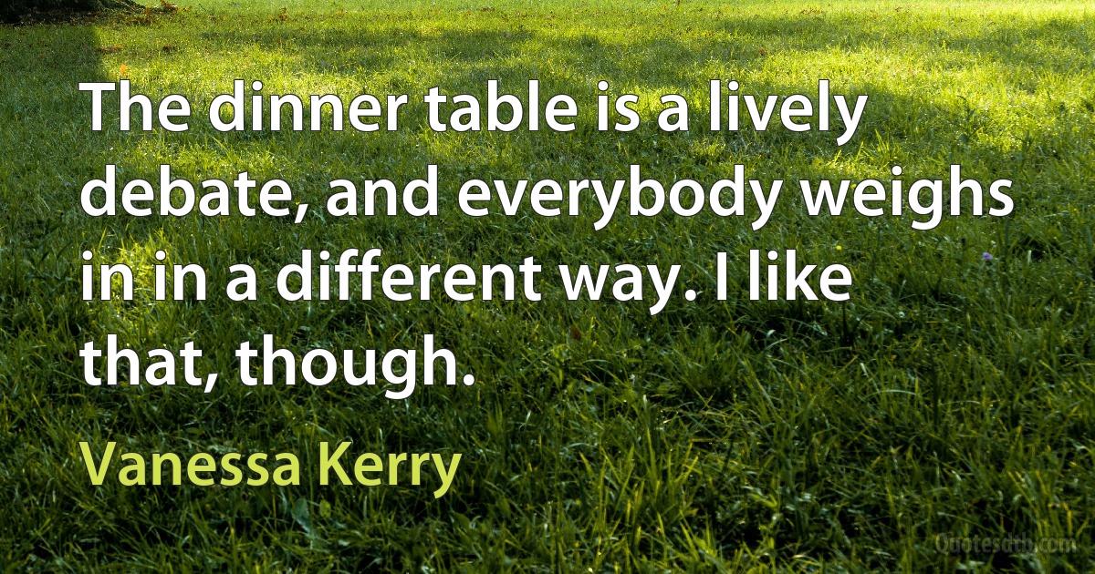 The dinner table is a lively debate, and everybody weighs in in a different way. I like that, though. (Vanessa Kerry)