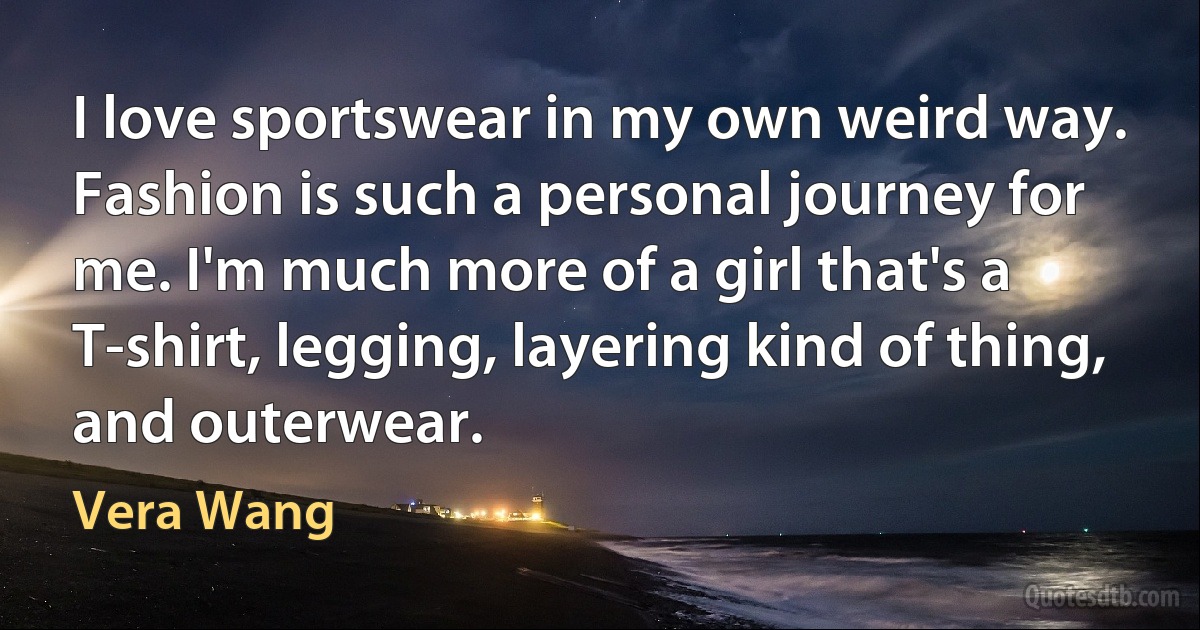 I love sportswear in my own weird way. Fashion is such a personal journey for me. I'm much more of a girl that's a T-shirt, legging, layering kind of thing, and outerwear. (Vera Wang)