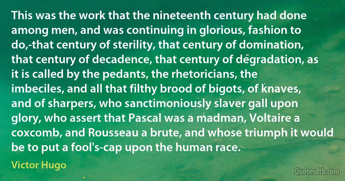 This was the work that the nineteenth century had done among men, and was continuing in glorious, fashion to do,-that century of sterility, that century of domination, that century of decadence, that century of degradation, as it is called by the pedants, the rhetoricians, the imbeciles, and all that filthy brood of bigots, of knaves, and of sharpers, who sanctimoniously slaver gall upon glory, who assert that Pascal was a madman, Voltaire a coxcomb, and Rousseau a brute, and whose triumph it would be to put a fool's-cap upon the human race. (Victor Hugo)