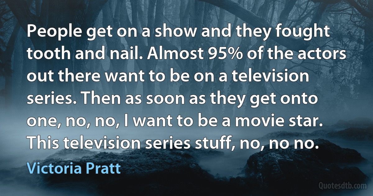 People get on a show and they fought tooth and nail. Almost 95% of the actors out there want to be on a television series. Then as soon as they get onto one, no, no, I want to be a movie star. This television series stuff, no, no no. (Victoria Pratt)