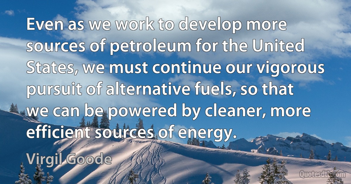 Even as we work to develop more sources of petroleum for the United States, we must continue our vigorous pursuit of alternative fuels, so that we can be powered by cleaner, more efficient sources of energy. (Virgil Goode)