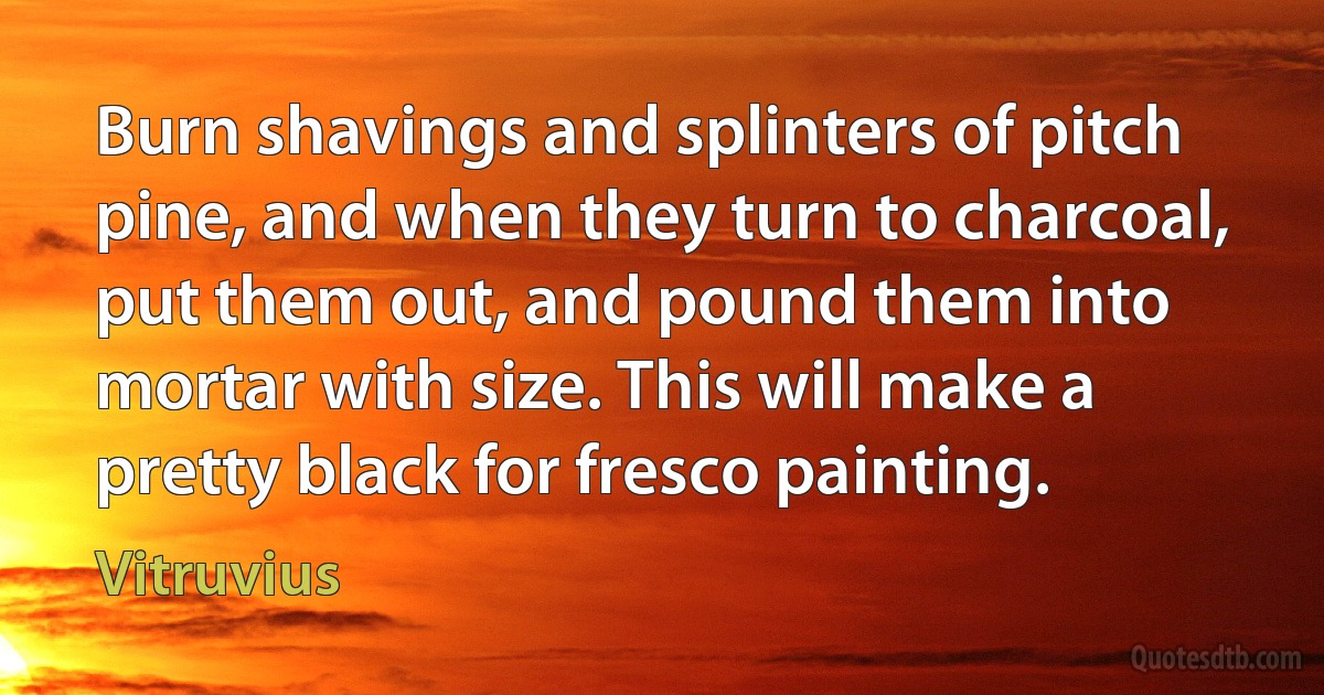 Burn shavings and splinters of pitch pine, and when they turn to charcoal, put them out, and pound them into mortar with size. This will make a pretty black for fresco painting. (Vitruvius)