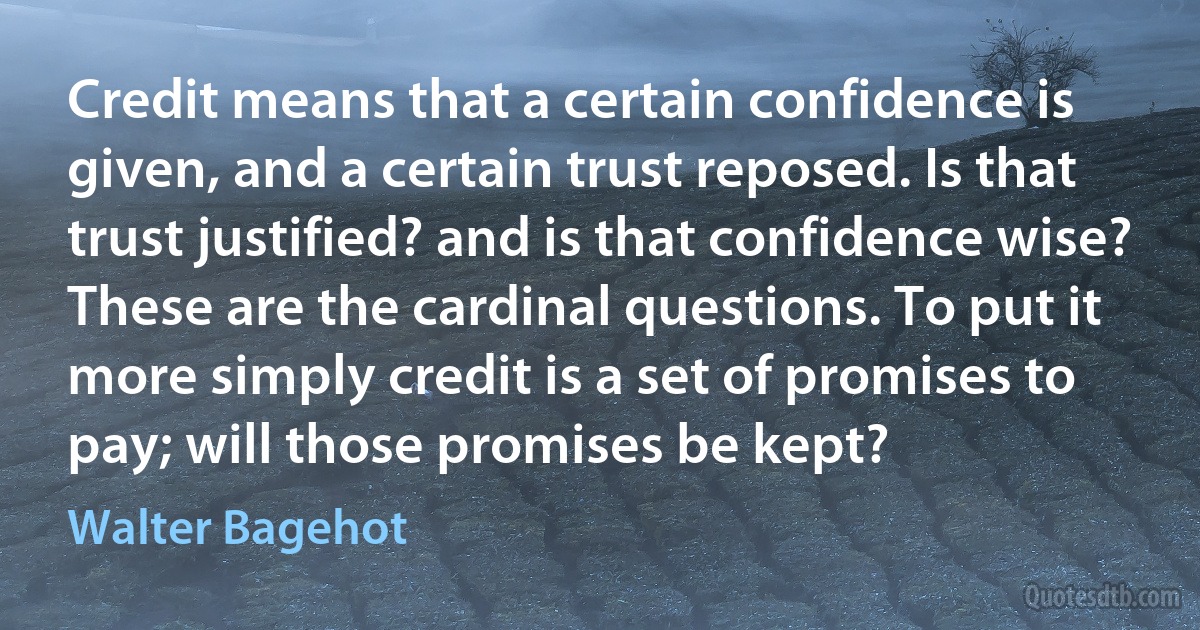 Credit means that a certain confidence is given, and a certain trust reposed. Is that trust justified? and is that confidence wise? These are the cardinal questions. To put it more simply credit is a set of promises to pay; will those promises be kept? (Walter Bagehot)