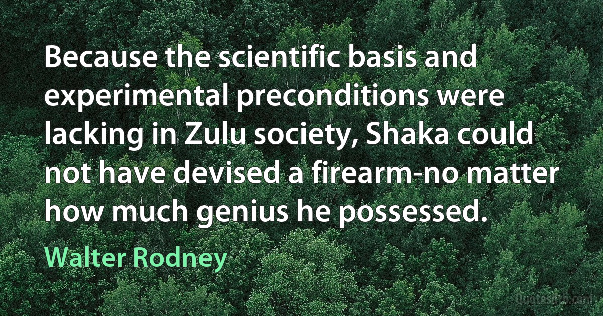 Because the scientific basis and experimental preconditions were lacking in Zulu society, Shaka could not have devised a firearm-no matter how much genius he possessed. (Walter Rodney)