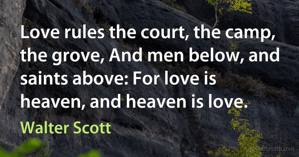 Love rules the court, the camp, the grove, And men below, and saints above: For love is heaven, and heaven is love. (Walter Scott)