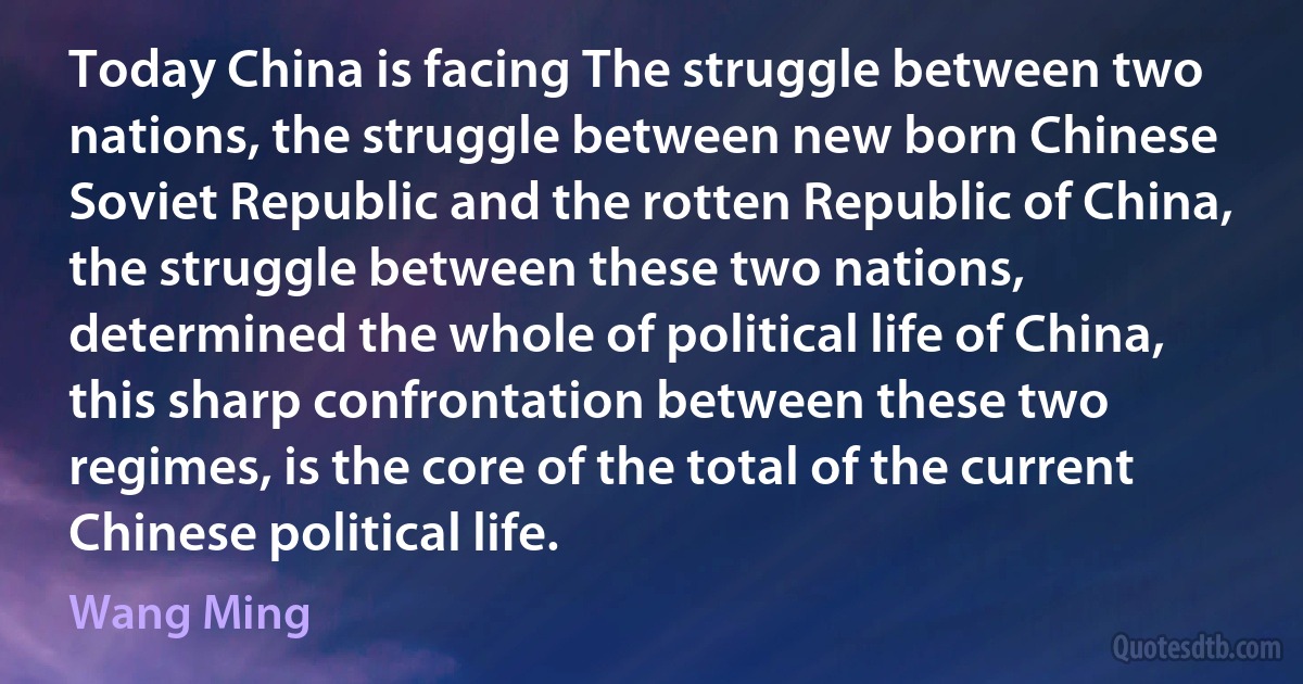 Today China is facing The struggle between two nations, the struggle between new born Chinese Soviet Republic and the rotten Republic of China, the struggle between these two nations, determined the whole of political life of China, this sharp confrontation between these two regimes, is the core of the total of the current Chinese political life. (Wang Ming)