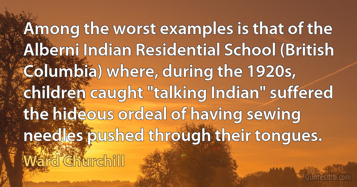 Among the worst examples is that of the Alberni Indian Residential School (British Columbia) where, during the 1920s, children caught "talking Indian" suffered the hideous ordeal of having sewing needles pushed through their tongues. (Ward Churchill)