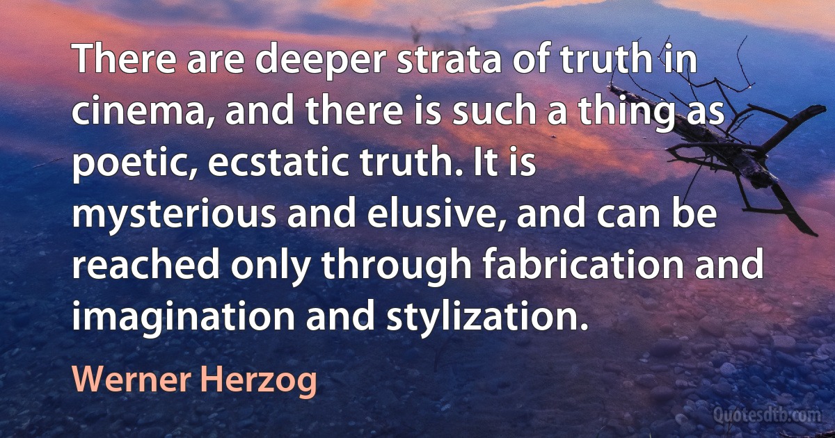 There are deeper strata of truth in cinema, and there is such a thing as poetic, ecstatic truth. It is mysterious and elusive, and can be reached only through fabrication and imagination and stylization. (Werner Herzog)