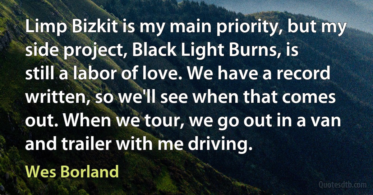 Limp Bizkit is my main priority, but my side project, Black Light Burns, is still a labor of love. We have a record written, so we'll see when that comes out. When we tour, we go out in a van and trailer with me driving. (Wes Borland)