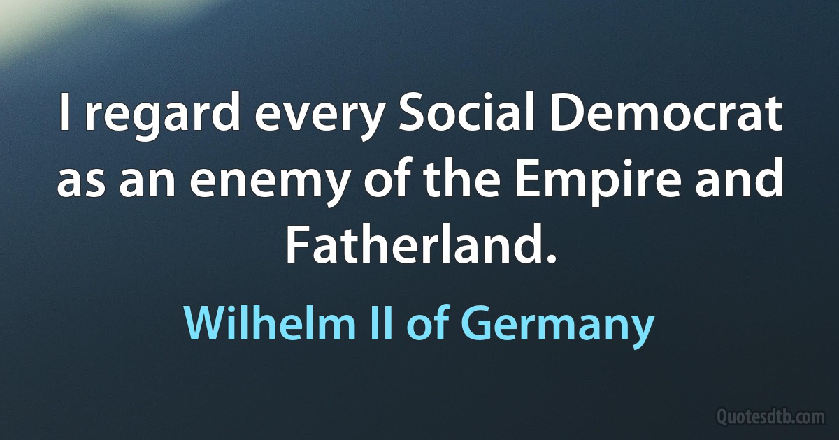 I regard every Social Democrat as an enemy of the Empire and Fatherland. (Wilhelm II of Germany)