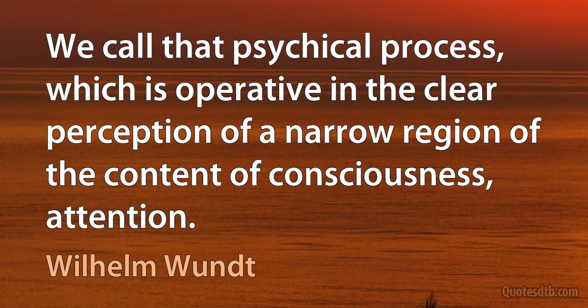 We call that psychical process, which is operative in the clear perception of a narrow region of the content of consciousness, attention. (Wilhelm Wundt)