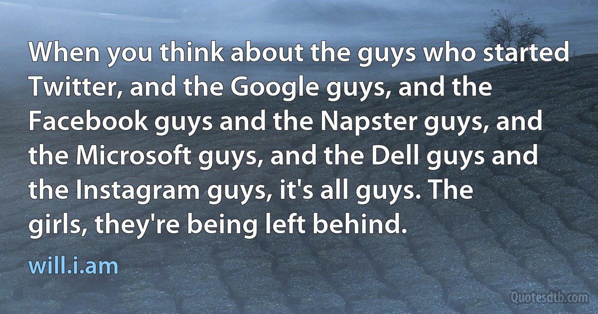 When you think about the guys who started Twitter, and the Google guys, and the Facebook guys and the Napster guys, and the Microsoft guys, and the Dell guys and the Instagram guys, it's all guys. The girls, they're being left behind. (will.i.am)