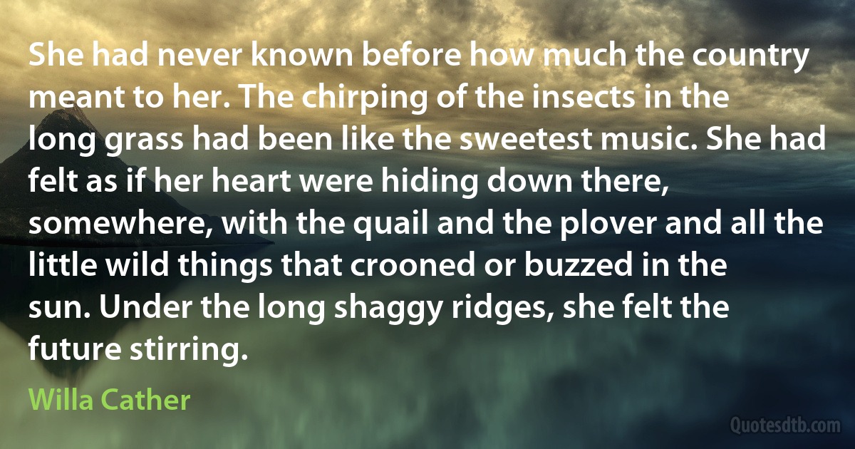 She had never known before how much the country meant to her. The chirping of the insects in the long grass had been like the sweetest music. She had felt as if her heart were hiding down there, somewhere, with the quail and the plover and all the little wild things that crooned or buzzed in the sun. Under the long shaggy ridges, she felt the future stirring. (Willa Cather)