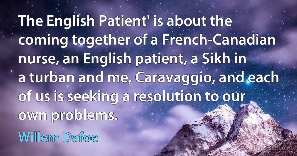 The English Patient' is about the coming together of a French-Canadian nurse, an English patient, a Sikh in a turban and me, Caravaggio, and each of us is seeking a resolution to our own problems. (Willem Dafoe)