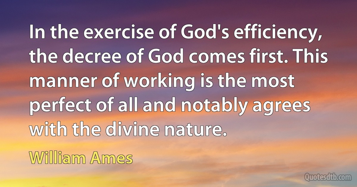 In the exercise of God's efficiency, the decree of God comes first. This manner of working is the most perfect of all and notably agrees with the divine nature. (William Ames)