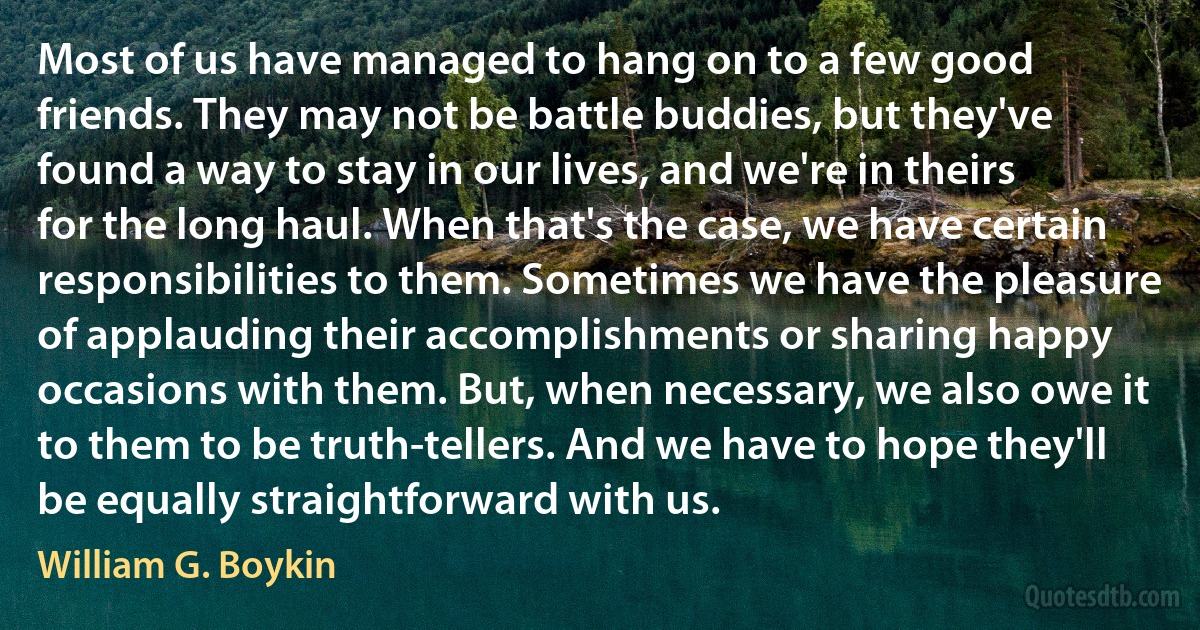 Most of us have managed to hang on to a few good friends. They may not be battle buddies, but they've found a way to stay in our lives, and we're in theirs for the long haul. When that's the case, we have certain responsibilities to them. Sometimes we have the pleasure of applauding their accomplishments or sharing happy occasions with them. But, when necessary, we also owe it to them to be truth-tellers. And we have to hope they'll be equally straightforward with us. (William G. Boykin)