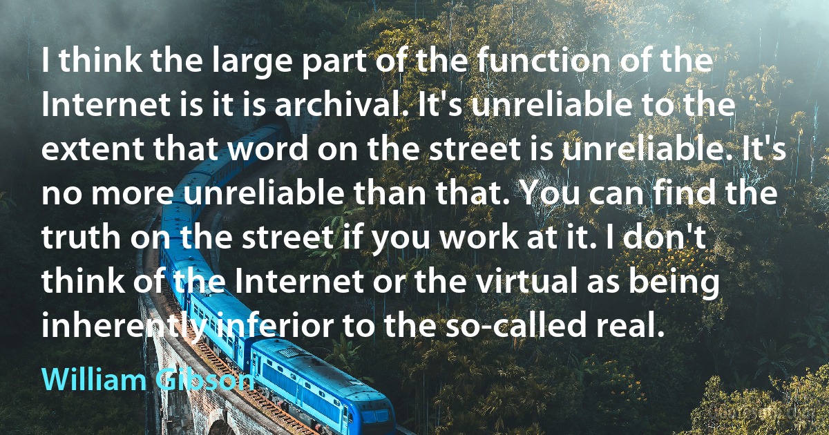 I think the large part of the function of the Internet is it is archival. It's unreliable to the extent that word on the street is unreliable. It's no more unreliable than that. You can find the truth on the street if you work at it. I don't think of the Internet or the virtual as being inherently inferior to the so-called real. (William Gibson)