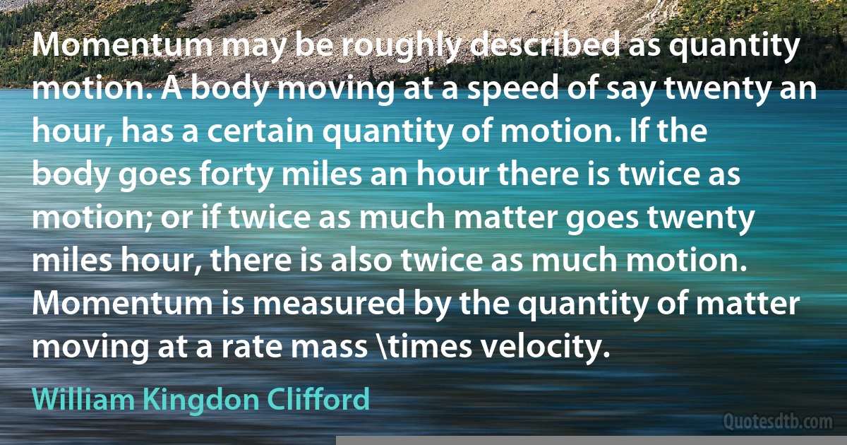 Momentum may be roughly described as quantity motion. A body moving at a speed of say twenty an hour, has a certain quantity of motion. If the body goes forty miles an hour there is twice as motion; or if twice as much matter goes twenty miles hour, there is also twice as much motion. Momentum is measured by the quantity of matter moving at a rate mass \times velocity. (William Kingdon Clifford)