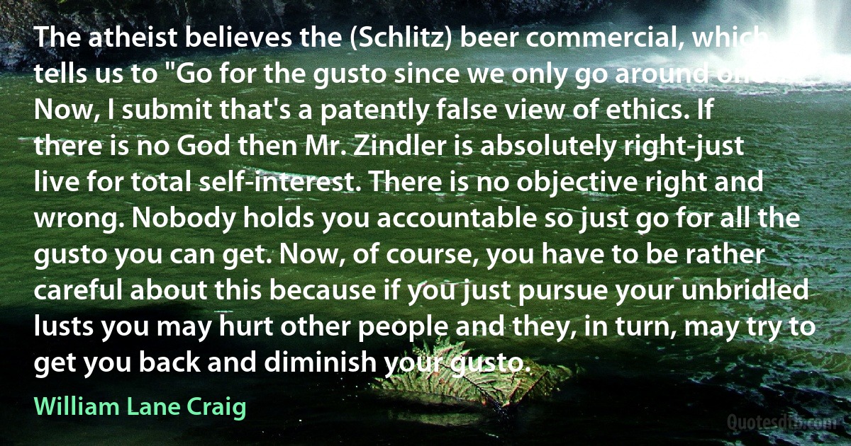 The atheist believes the (Schlitz) beer commercial, which tells us to "Go for the gusto since we only go around once!” Now, I submit that's a patently false view of ethics. If there is no God then Mr. Zindler is absolutely right-just live for total self-interest. There is no objective right and wrong. Nobody holds you accountable so just go for all the gusto you can get. Now, of course, you have to be rather careful about this because if you just pursue your unbridled lusts you may hurt other people and they, in turn, may try to get you back and diminish your gusto. (William Lane Craig)