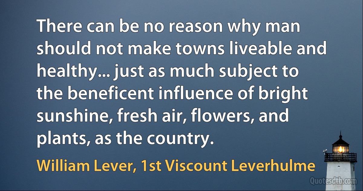 There can be no reason why man should not make towns liveable and healthy... just as much subject to the beneficent influence of bright sunshine, fresh air, flowers, and plants, as the country. (William Lever, 1st Viscount Leverhulme)