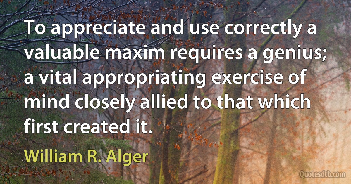 To appreciate and use correctly a valuable maxim requires a genius; a vital appropriating exercise of mind closely allied to that which first created it. (William R. Alger)