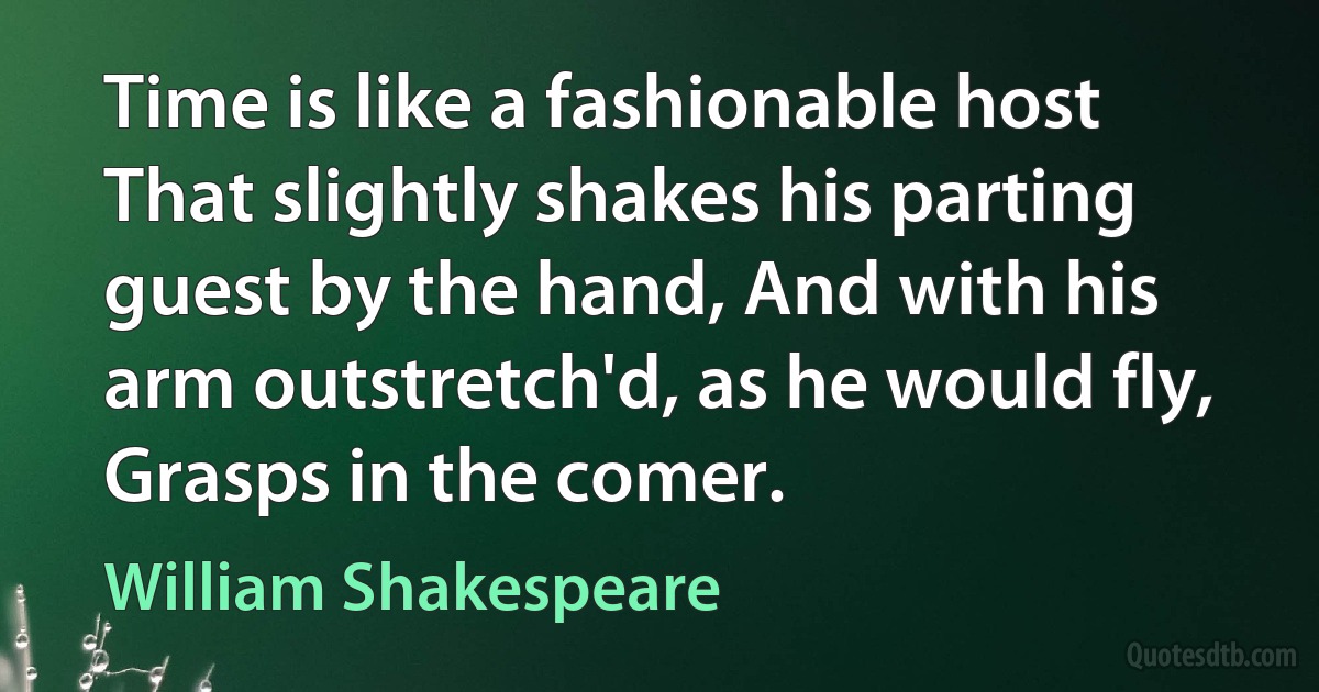 Time is like a fashionable host That slightly shakes his parting guest by the hand, And with his arm outstretch'd, as he would fly, Grasps in the comer. (William Shakespeare)