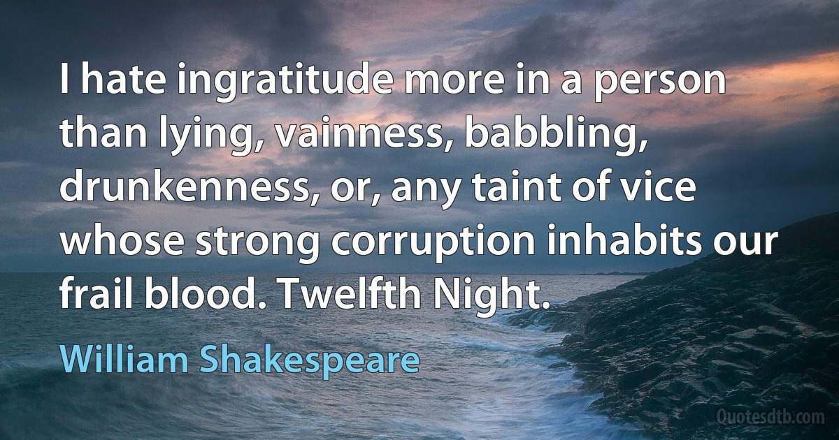 I hate ingratitude more in a person than lying, vainness, babbling, drunkenness, or, any taint of vice whose strong corruption inhabits our frail blood. Twelfth Night. (William Shakespeare)