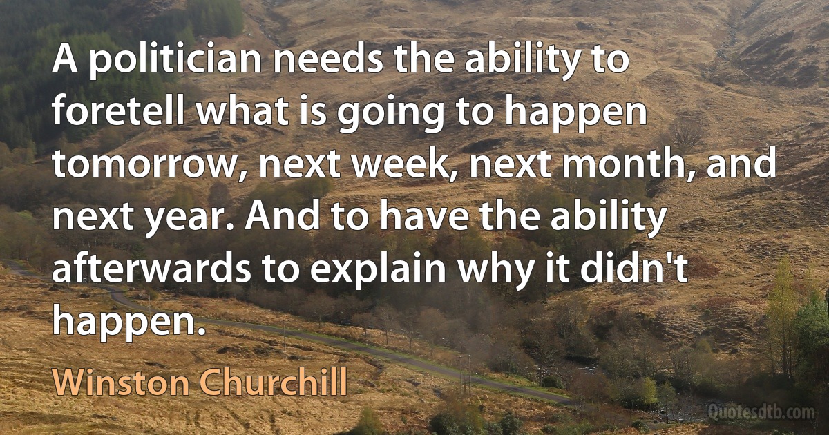 A politician needs the ability to foretell what is going to happen tomorrow, next week, next month, and next year. And to have the ability afterwards to explain why it didn't happen. (Winston Churchill)