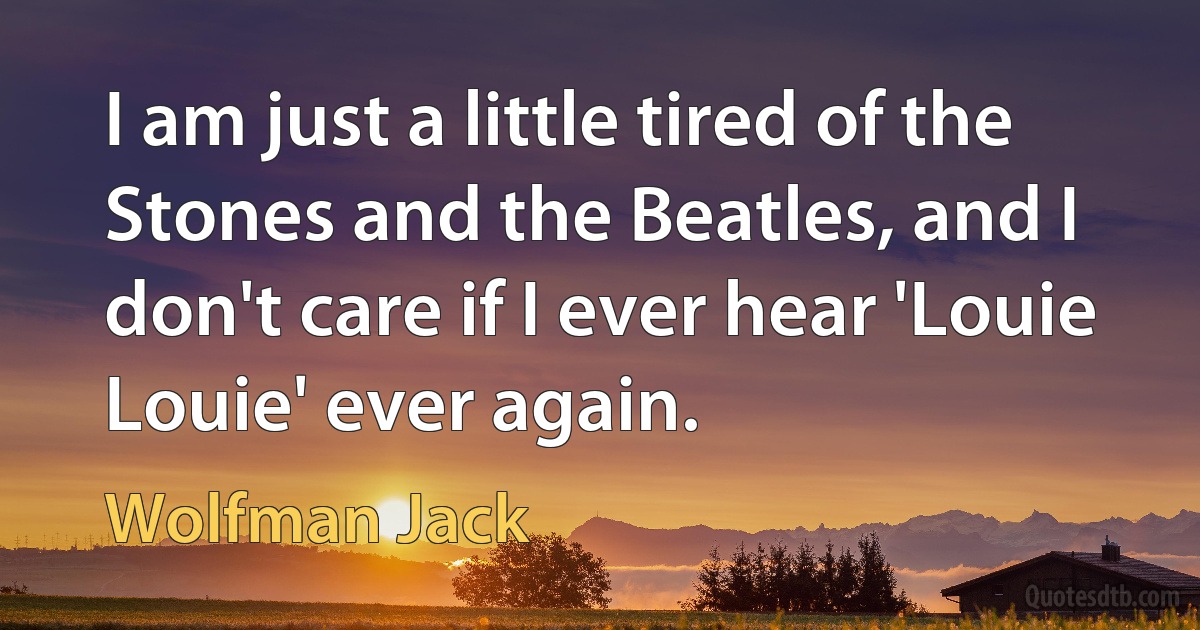 I am just a little tired of the Stones and the Beatles, and I don't care if I ever hear 'Louie Louie' ever again. (Wolfman Jack)