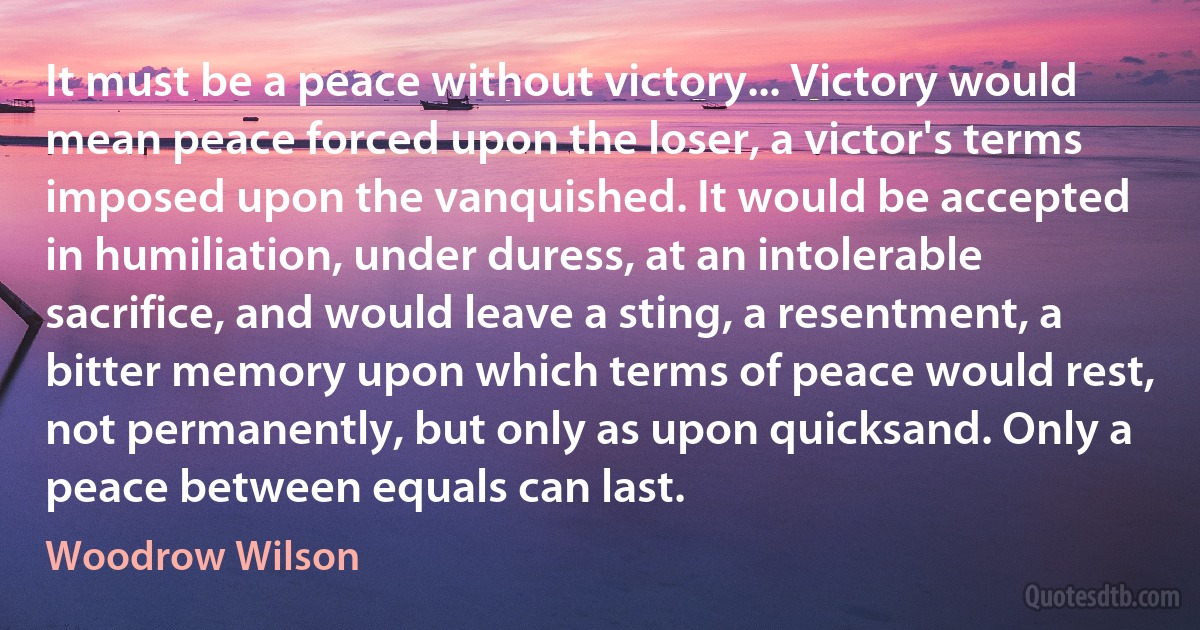 It must be a peace without victory... Victory would mean peace forced upon the loser, a victor's terms imposed upon the vanquished. It would be accepted in humiliation, under duress, at an intolerable sacrifice, and would leave a sting, a resentment, a bitter memory upon which terms of peace would rest, not permanently, but only as upon quicksand. Only a peace between equals can last. (Woodrow Wilson)