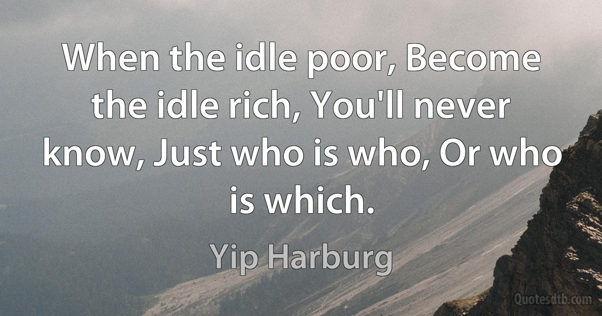 When the idle poor, Become the idle rich, You'll never know, Just who is who, Or who is which. (Yip Harburg)