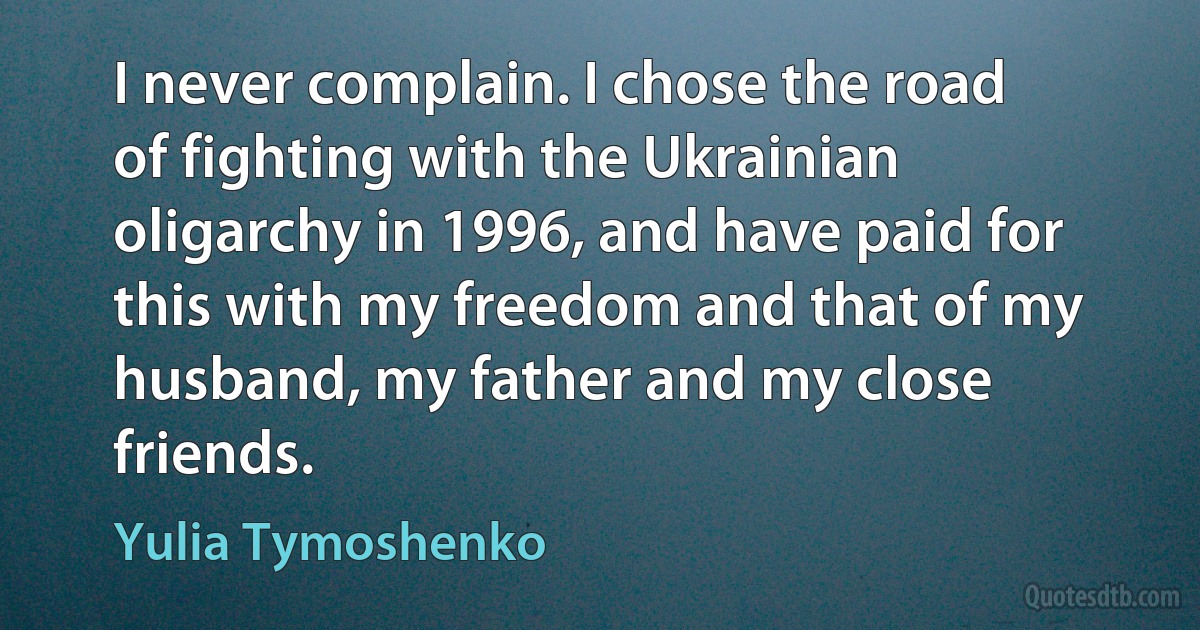 I never complain. I chose the road of fighting with the Ukrainian oligarchy in 1996, and have paid for this with my freedom and that of my husband, my father and my close friends. (Yulia Tymoshenko)