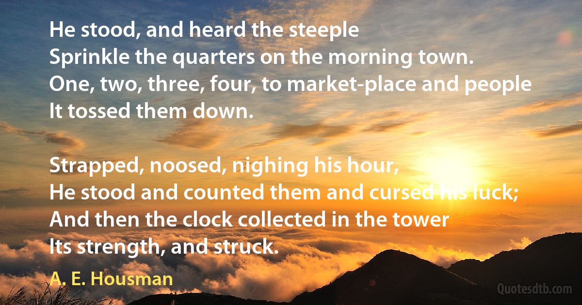 He stood, and heard the steeple
Sprinkle the quarters on the morning town.
One, two, three, four, to market-place and people
It tossed them down.

Strapped, noosed, nighing his hour,
He stood and counted them and cursed his luck;
And then the clock collected in the tower
Its strength, and struck. (A. E. Housman)