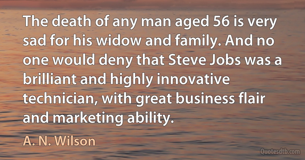 The death of any man aged 56 is very sad for his widow and family. And no one would deny that Steve Jobs was a brilliant and highly innovative technician, with great business flair and marketing ability. (A. N. Wilson)