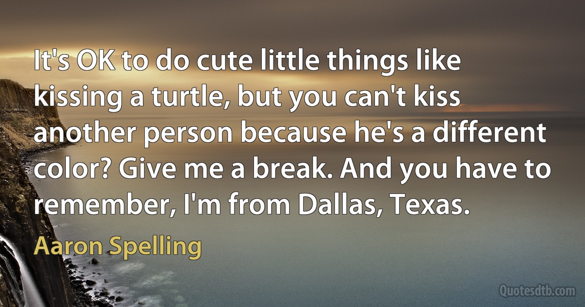 It's OK to do cute little things like kissing a turtle, but you can't kiss another person because he's a different color? Give me a break. And you have to remember, I'm from Dallas, Texas. (Aaron Spelling)