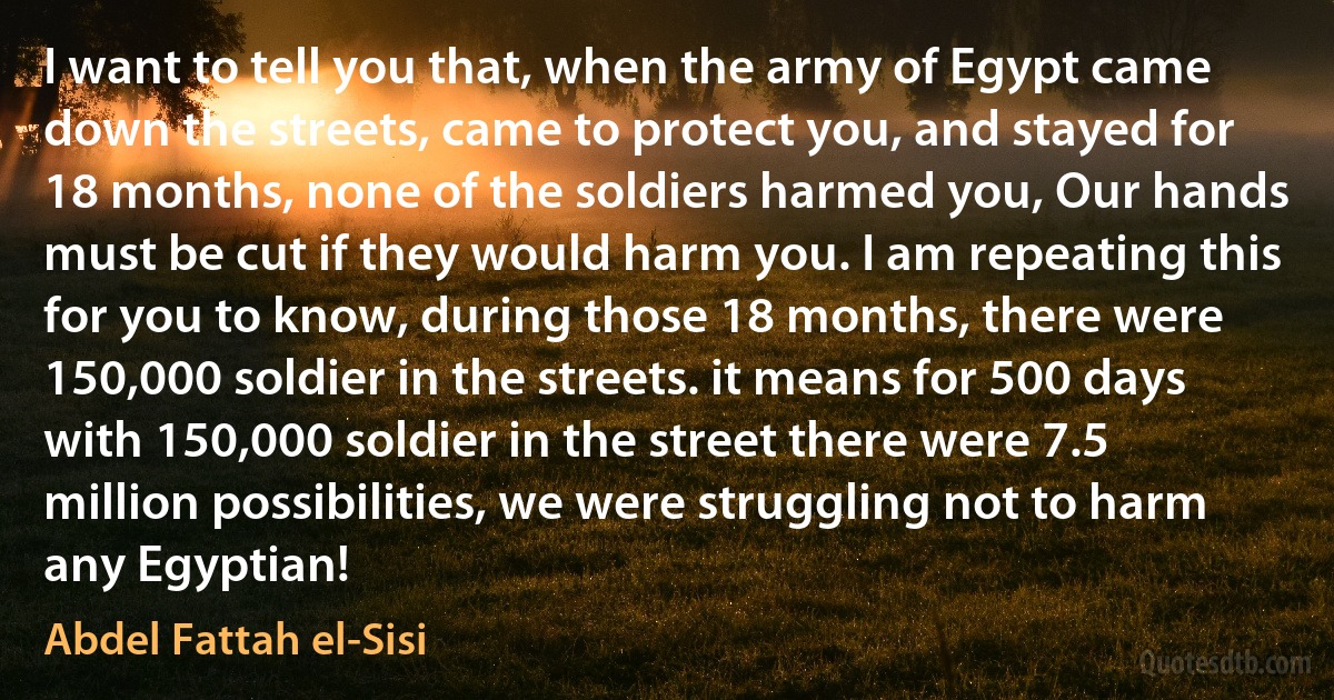 I want to tell you that, when the army of Egypt came down the streets, came to protect you, and stayed for 18 months, none of the soldiers harmed you, Our hands must be cut if they would harm you. I am repeating this for you to know, during those 18 months, there were 150,000 soldier in the streets. it means for 500 days with 150,000 soldier in the street there were 7.5 million possibilities, we were struggling not to harm any Egyptian! (Abdel Fattah el-Sisi)