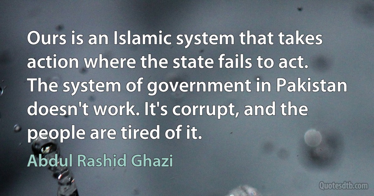 Ours is an Islamic system that takes action where the state fails to act. The system of government in Pakistan doesn't work. It's corrupt, and the people are tired of it. (Abdul Rashid Ghazi)