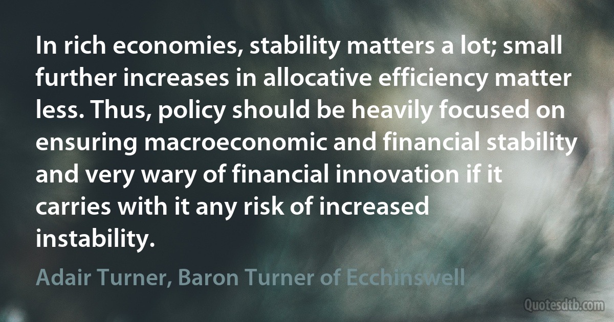 In rich economies, stability matters a lot; small further increases in allocative efficiency matter less. Thus, policy should be heavily focused on ensuring macroeconomic and financial stability and very wary of financial innovation if it carries with it any risk of increased instability. (Adair Turner, Baron Turner of Ecchinswell)