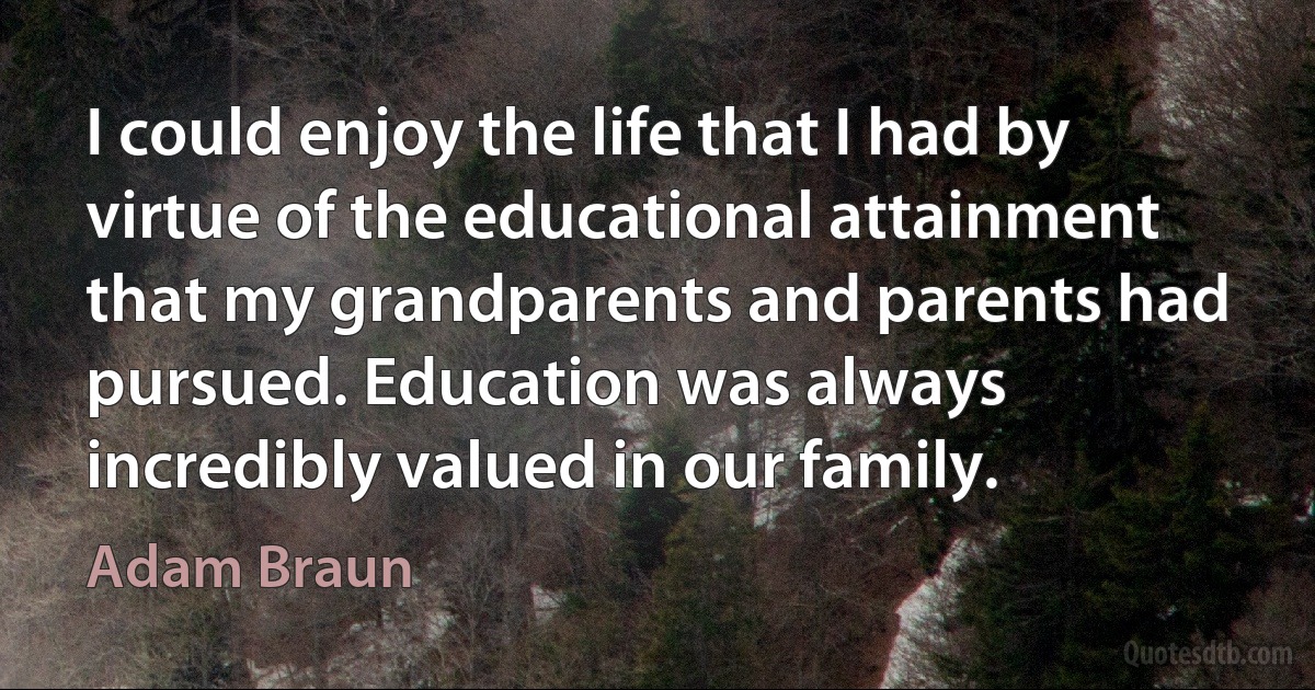 I could enjoy the life that I had by virtue of the educational attainment that my grandparents and parents had pursued. Education was always incredibly valued in our family. (Adam Braun)